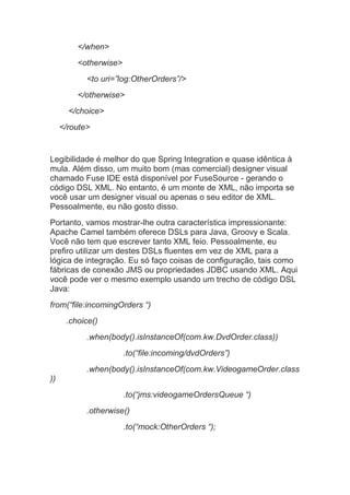 </when>
<otherwise>
<to uri=”log:OtherOrders”/>
</otherwise>
</choice>
</route>
Legibilidade é melhor do que Spring Integration e quase idêntica à
mula. Além disso, um muito bom (mas comercial) designer visual
chamado Fuse IDE está disponível por FuseSource - gerando o
código DSL XML. No entanto, é um monte de XML, não importa se
você usar um designer visual ou apenas o seu editor de XML.
Pessoalmente, eu não gosto disso.
Portanto, vamos mostrar-lhe outra característica impressionante:
Apache Camel também oferece DSLs para Java, Groovy e Scala.
Você não tem que escrever tanto XML feio. Pessoalmente, eu
prefiro utilizar um destes DSLs fluentes em vez de XML para a
lógica de integração. Eu só faço coisas de configuração, tais como
fábricas de conexão JMS ou propriedades JDBC usando XML. Aqui
você pode ver o mesmo exemplo usando um trecho de código DSL
Java:
from(“file:incomingOrders “)
.choice()
.when(body().isInstanceOf(com.kw.DvdOrder.class))
.to(“file:incoming/dvdOrders”)
.when(body().isInstanceOf(com.kw.VideogameOrder.class
))
.to(“jms:videogameOrdersQueue “)
.otherwise()
.to(“mock:OtherOrders “);
 