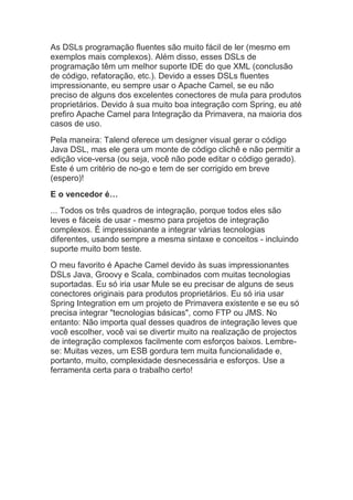 As DSLs programação fluentes são muito fácil de ler (mesmo em
exemplos mais complexos). Além disso, esses DSLs de
programação têm um melhor suporte IDE do que XML (conclusão
de código, refatoração, etc.). Devido a esses DSLs fluentes
impressionante, eu sempre usar o Apache Camel, se eu não
preciso de alguns dos excelentes conectores de mula para produtos
proprietários. Devido à sua muito boa integração com Spring, eu até
prefiro Apache Camel para Integração da Primavera, na maioria dos
casos de uso.
Pela maneira: Talend oferece um designer visual gerar o código
Java DSL, mas ele gera um monte de código clichê e não permitir a
edição vice-versa (ou seja, você não pode editar o código gerado).
Este é um critério de no-go e tem de ser corrigido em breve
(espero)!
E o vencedor é…
... Todos os três quadros de integração, porque todos eles são
leves e fáceis de usar - mesmo para projetos de integração
complexos. É impressionante a integrar várias tecnologias
diferentes, usando sempre a mesma sintaxe e conceitos - incluindo
suporte muito bom teste.
O meu favorito é Apache Camel devido às suas impressionantes
DSLs Java, Groovy e Scala, combinados com muitas tecnologias
suportadas. Eu só iria usar Mule se eu precisar de alguns de seus
conectores originais para produtos proprietários. Eu só iria usar
Spring Integration em um projeto de Primavera existente e se eu só
precisa integrar "tecnologias básicas", como FTP ou JMS. No
entanto: Não importa qual desses quadros de integração leves que
você escolher, você vai se divertir muito na realização de projectos
de integração complexos facilmente com esforços baixos. Lembre-
se: Muitas vezes, um ESB gordura tem muita funcionalidade e,
portanto, muito, complexidade desnecessária e esforços. Use a
ferramenta certa para o trabalho certo!
 