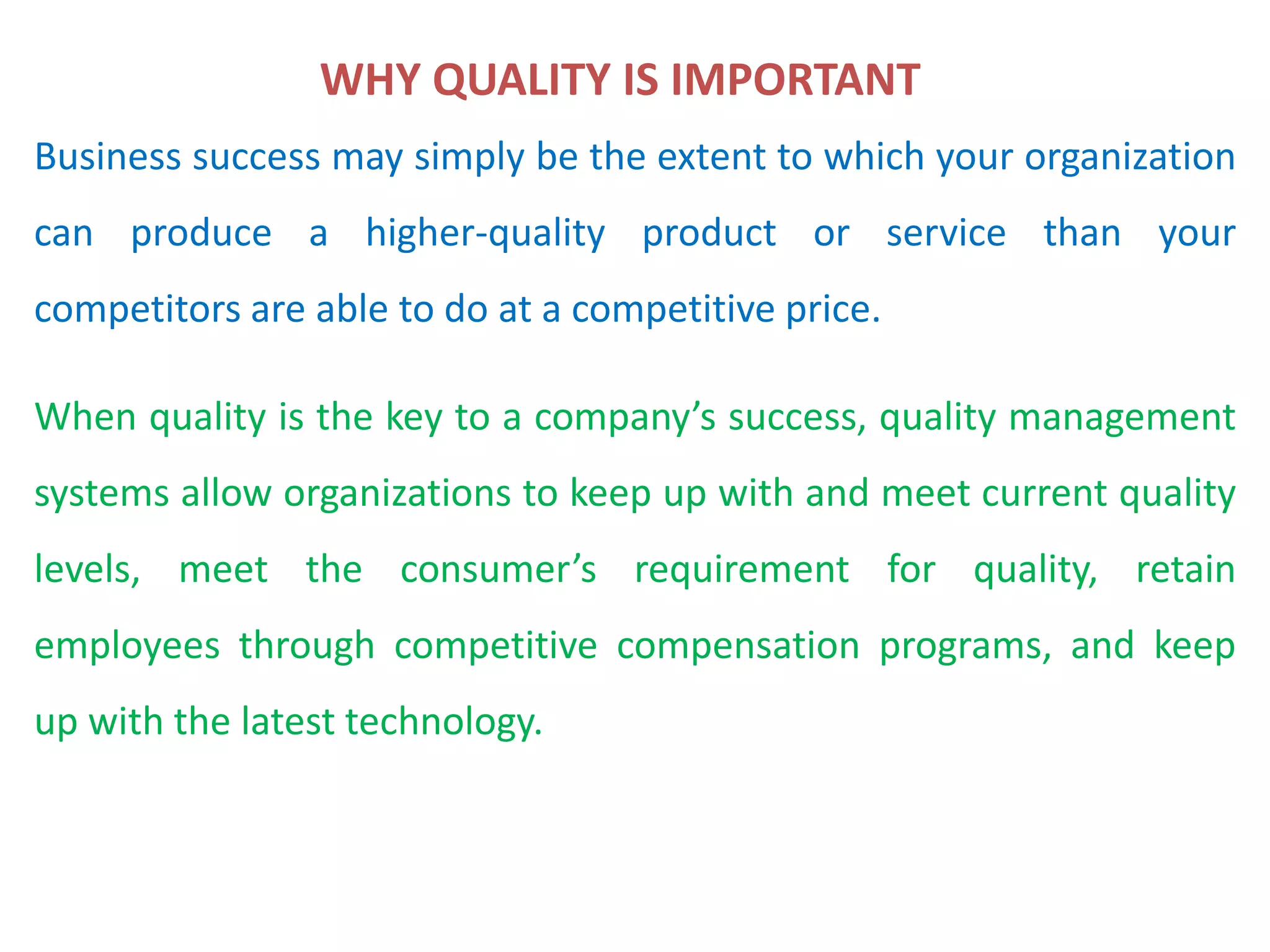 Business success may simply be the extent to which your organization
can produce a higher-quality product or service than your
competitors are able to do at a competitive price.
When quality is the key to a company’s success, quality management
systems allow organizations to keep up with and meet current quality
levels, meet the consumer’s requirement for quality, retain
employees through competitive compensation programs, and keep
up with the latest technology.
WHY QUALITY IS IMPORTANT
 