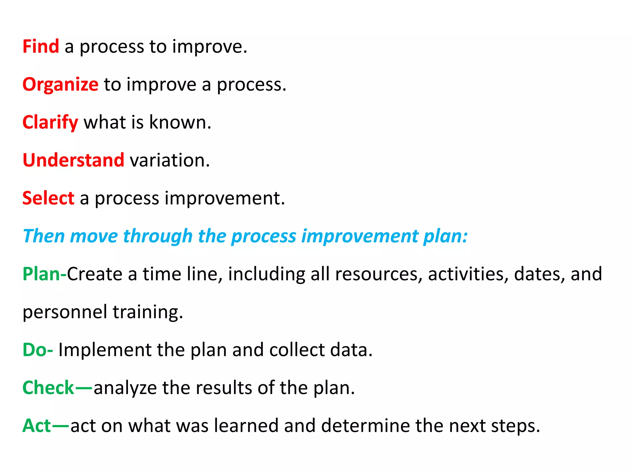 Find a process to improve.
Organize to improve a process.
Clarify what is known.
Understand variation.
Select a process improvement.
Then move through the process improvement plan:
Plan-Create a time line, including all resources, activities, dates, and
personnel training.
Do- Implement the plan and collect data.
Check—analyze the results of the plan.
Act—act on what was learned and determine the next steps.
 