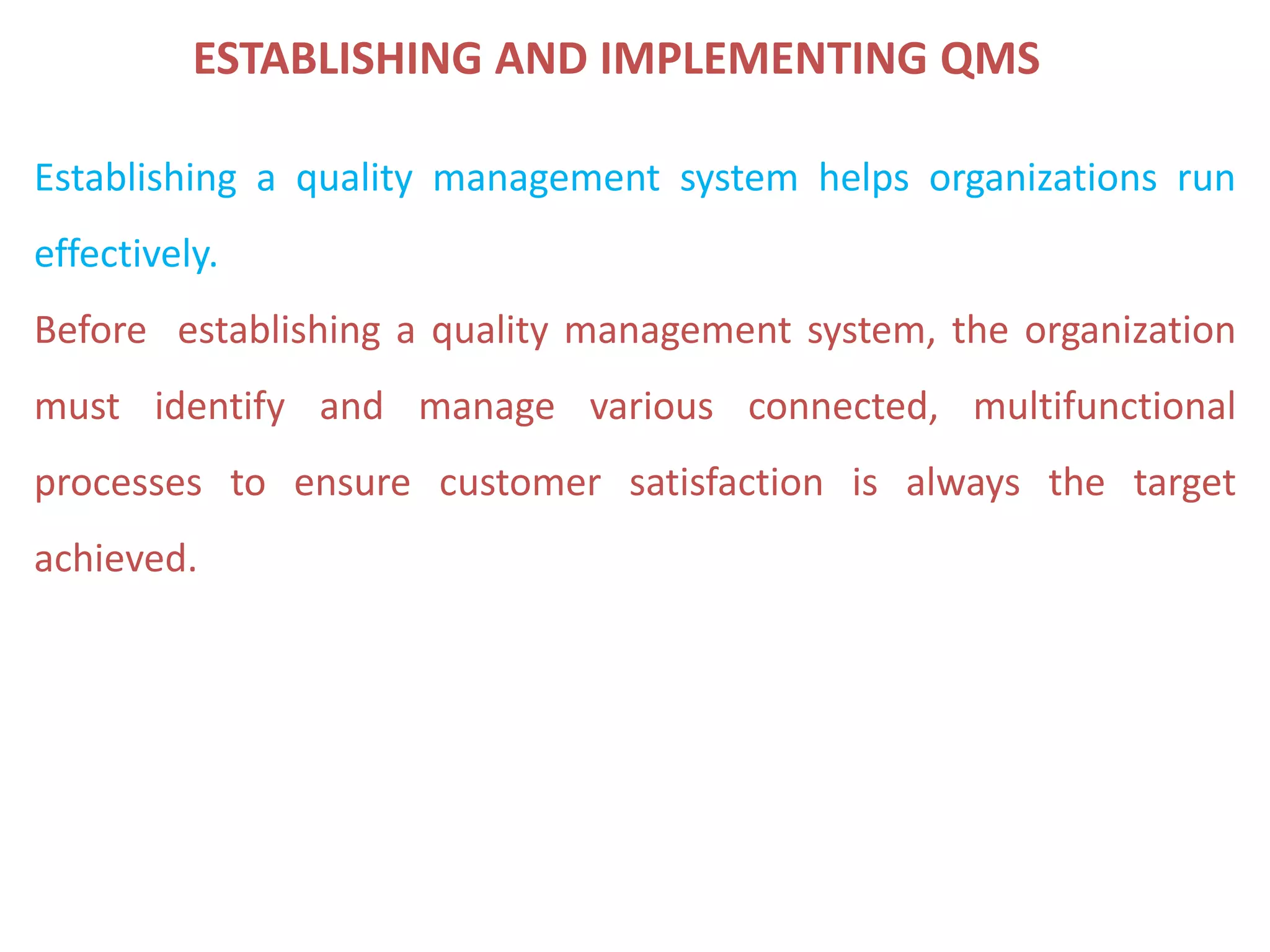 ESTABLISHING AND IMPLEMENTING QMS
Establishing a quality management system helps organizations run
effectively.
Before establishing a quality management system, the organization
must identify and manage various connected, multifunctional
processes to ensure customer satisfaction is always the target
achieved.
 