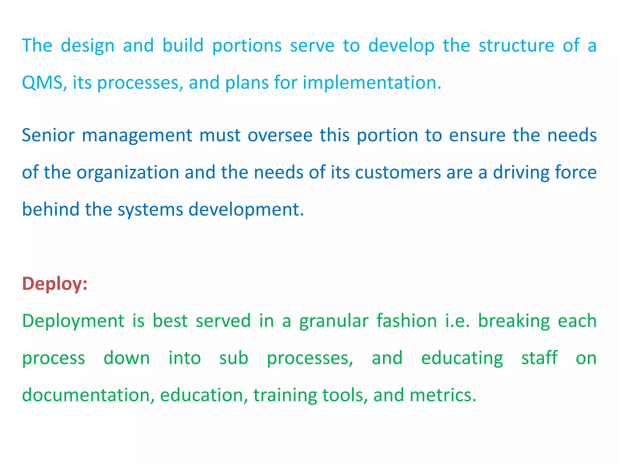 The design and build portions serve to develop the structure of a
QMS, its processes, and plans for implementation.
Senior management must oversee this portion to ensure the needs
of the organization and the needs of its customers are a driving force
behind the systems development.
Deploy:
Deployment is best served in a granular fashion i.e. breaking each
process down into sub processes, and educating staff on
documentation, education, training tools, and metrics.
 