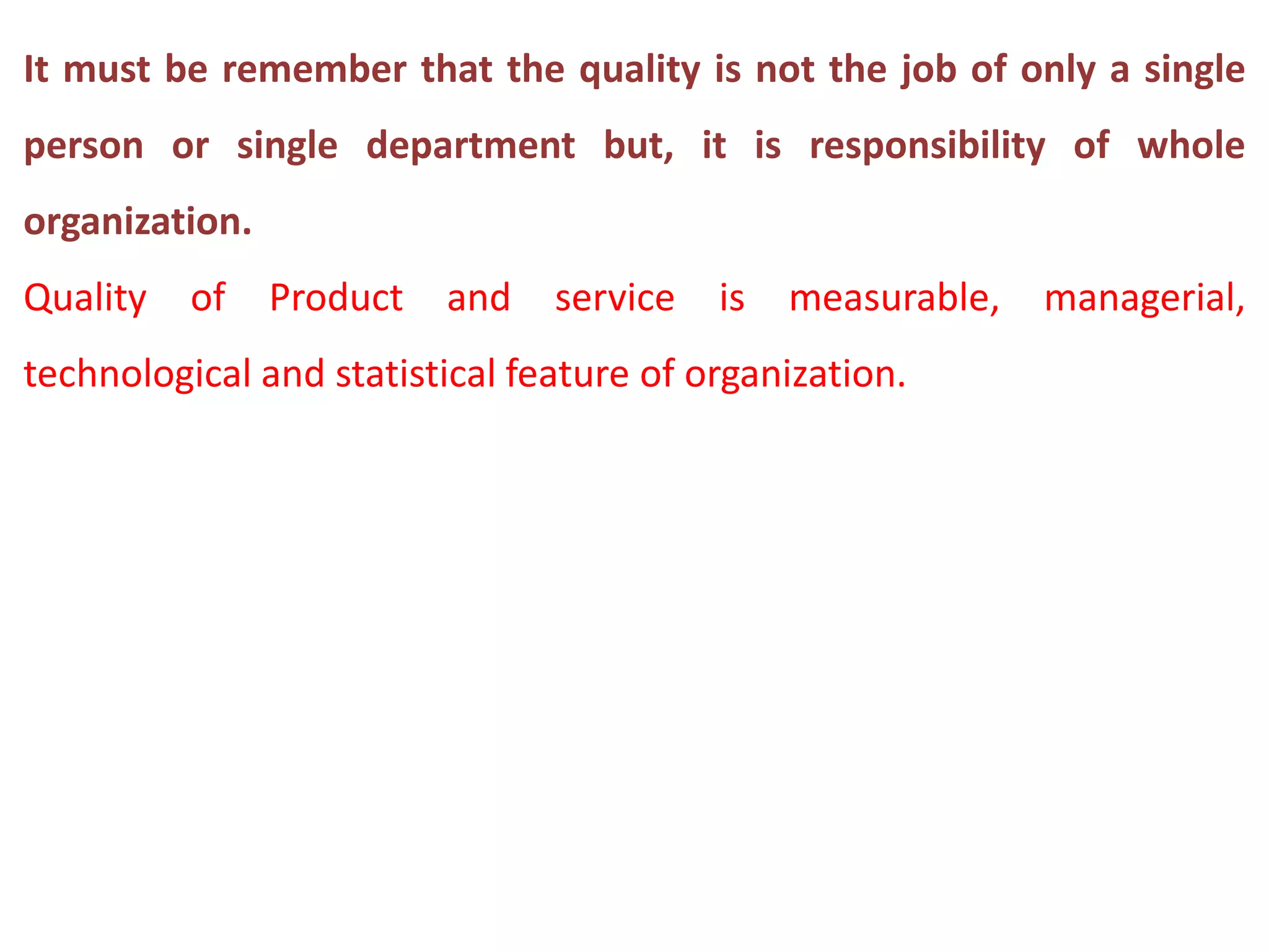 It must be remember that the quality is not the job of only a single
person or single department but, it is responsibility of whole
organization.
Quality of Product and service is measurable, managerial,
technological and statistical feature of organization.
 