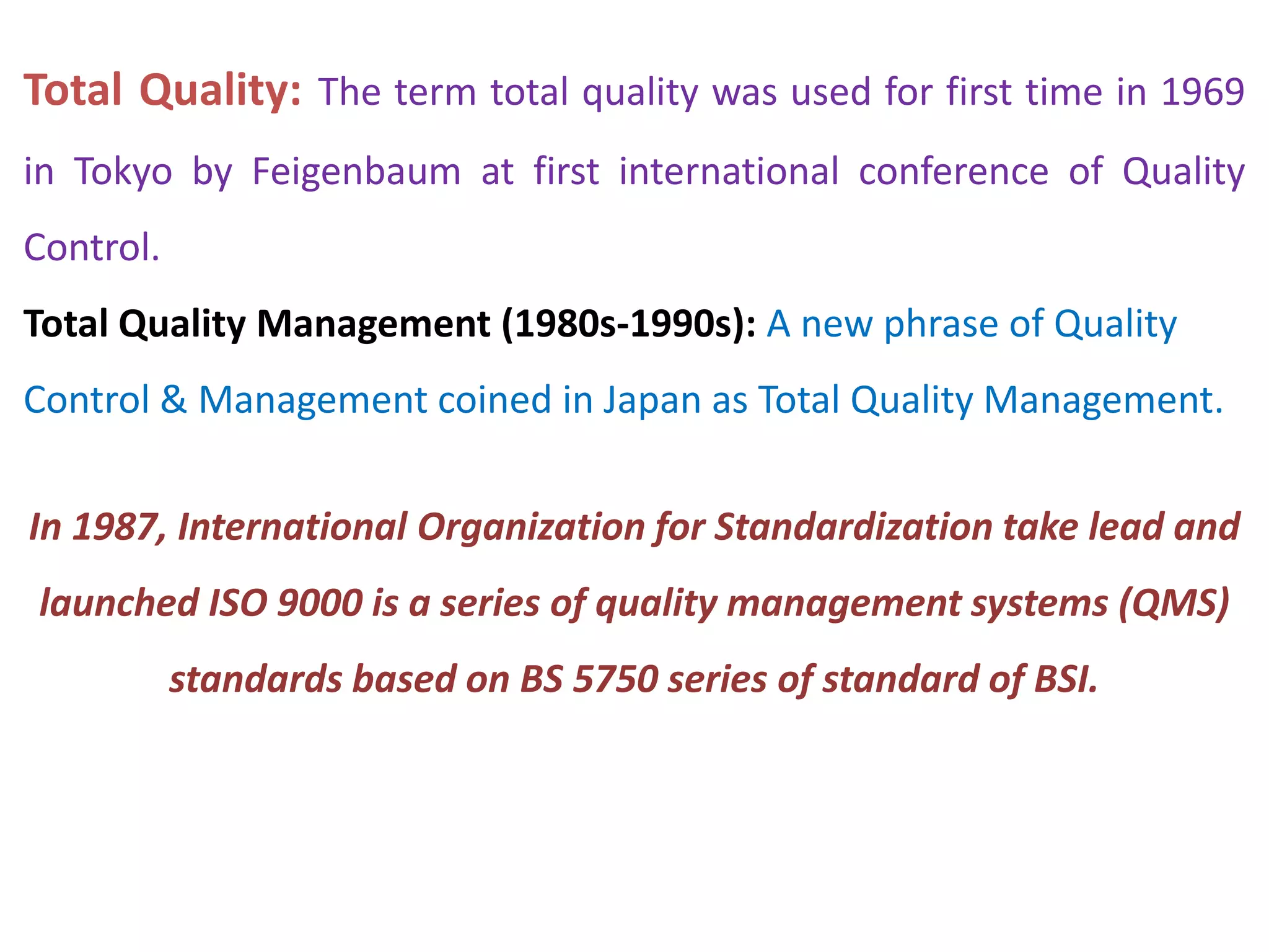 Total Quality: The term total quality was used for first time in 1969
in Tokyo by Feigenbaum at first international conference of Quality
Control.
Total Quality Management (1980s-1990s): A new phrase of Quality
Control & Management coined in Japan as Total Quality Management.
In 1987, International Organization for Standardization take lead and
launched ISO 9000 is a series of quality management systems (QMS)
standards based on BS 5750 series of standard of BSI.
 