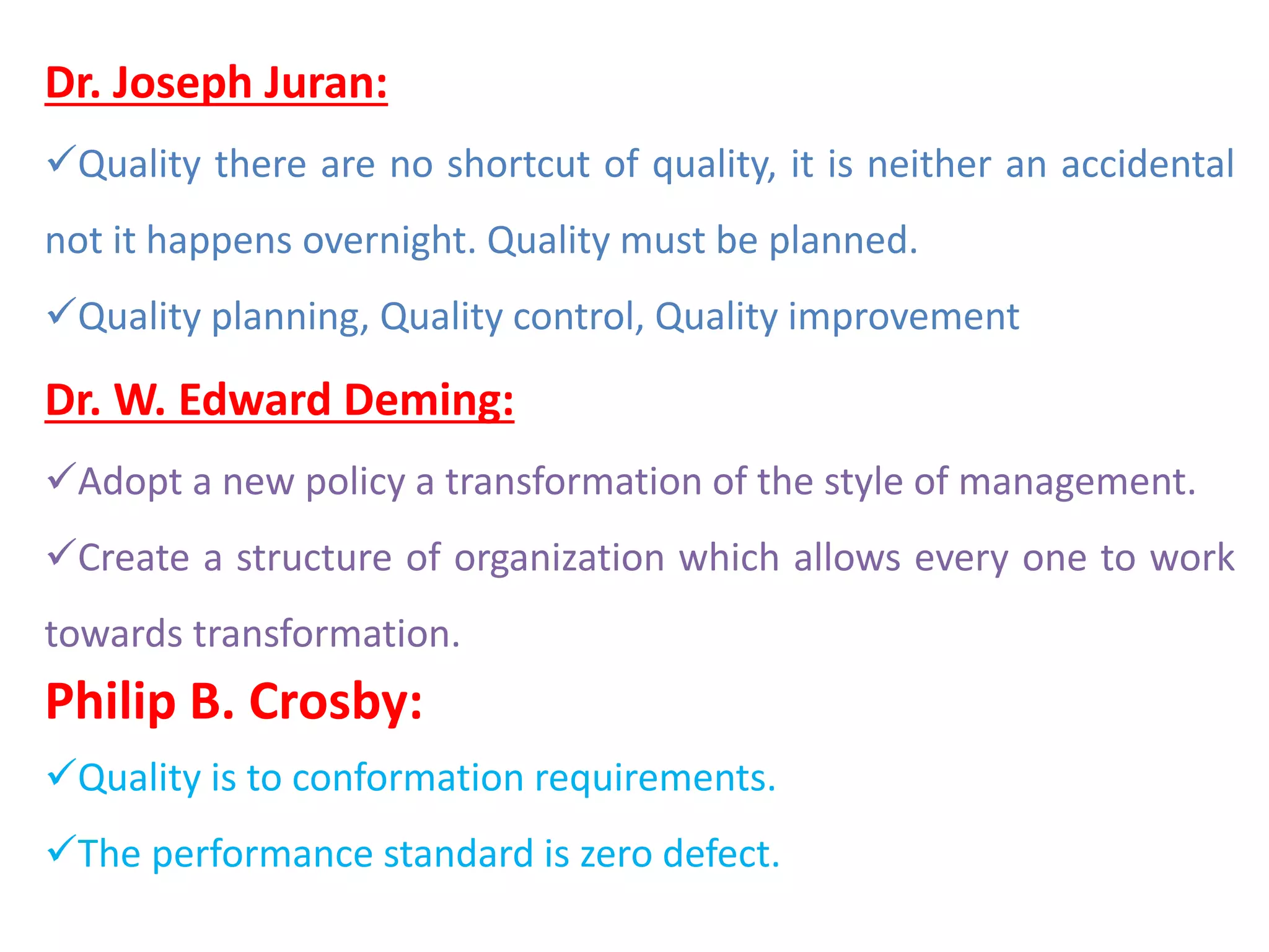 Dr. Joseph Juran:
Quality there are no shortcut of quality, it is neither an accidental
not it happens overnight. Quality must be planned.
Quality planning, Quality control, Quality improvement
Dr. W. Edward Deming:
Adopt a new policy a transformation of the style of management.
Create a structure of organization which allows every one to work
towards transformation.
Philip B. Crosby:
Quality is to conformation requirements.
The performance standard is zero defect.
 
