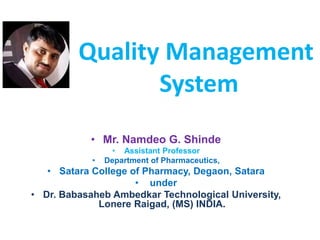 Quality Management
System
• Mr. Namdeo G. Shinde
• Assistant Professor
• Department of Pharmaceutics,
• Satara College of Pharmacy, Degaon, Satara
• under
• Dr. Babasaheb Ambedkar Technological University,
Lonere Raigad, (MS) INDIA.
 