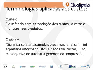 Terminologias aplicadas aos custos:
Custeio:
É o método para apropriação dos custos, diretos e
indiretos, aos produtos.
Custear:
“Significa coletar, acumular, organizar, analisar, int
erpretar e informar custos e dados de custos, co
m o objetivo de auxiliar a gerência da empresa”.
 