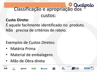 Classificação e apropriação dos
custos:
Custo Direto:
É aquele facilmente identificado no produto.
Não precisa de critérios de rateio.
Exemplos de Custos Diretos:
• Matéria Prima
• Material de embalagens
• Mão de Obra direta
 