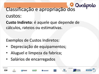 Classificação e apropriação dos
custos:
Custo Indireto: é aquele que depende de
cálculos, rateios ou estimativas.
Exemplos de Custos Indiretos:
• Depreciação de equipamentos;
• Aluguel e limpeza da fabrica;
• Salários de encarregados
 