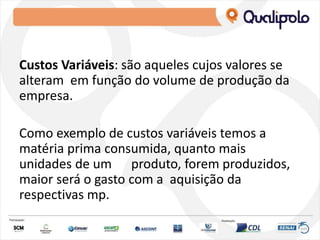 Custos Variáveis: são aqueles cujos valores se
alteram em função do volume de produção da
empresa.
Como exemplo de custos variáveis temos a
matéria prima consumida, quanto mais
unidades de um produto, forem produzidos,
maior será o gasto com a aquisição da
respectivas mp.
 