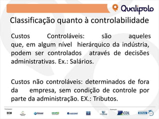 Classificação quanto à controlabilidade
Custos Controláveis: são aqueles
que, em algum nível hierárquico da indústria,
podem ser controlados através de decisões
administrativas. Ex.: Salários.
Custos não controláveis: determinados de fora
da empresa, sem condição de controle por
parte da administração. EX.: Tributos.
 