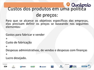 Custos dos produtos em uma política
de preços:
Para que se alcance os objetivos específicos das empresas,
elas precisam definir os preços se baseando nos seguintes
elementos:
Gastos para fabricar e vender
+
Custo de fabricação
+
Despesas administrativas, de vendas e despesas com finanças
+
Lucro desejado.
 