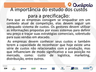A importância do estudo dos custos
para a precificação:
Para que as empresas consigam se enquadrar em um
contexto atual de competição, elas devem seguir um
adequado sistema de custos. Os gestores devem utilizar
as informações propostas por esses sistemas para definir
seu preço e traçar suas estratégias comerciais, sobretudo
para suas vendas em atacado.
As empresas devem conhecer seus custos e também
terem a capacidade de reconhecer que hoje existe uma
série de custos não relacionados com a produção, mas
que influenciam de modo significativo a sua posição no
mercado, como: custo de logística, marketing,
distribuição, entre outros.
 