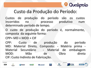 Custo da Produção do Período:
Custos de produção do período são os custos
incorridos no processo produtivo num
determinado período de tempo.
O custo de produção do período é, normalmente,
composta da seguinte forma:
CPP= MD + MOD + CIF
CPP: Custo de produção do período
MD: Material Direto, Composto: ‐ Matéria prima ‐
Material Secundário ‐ Material de embalagem
MOD: Mão de Obra direta
CIF: Custo Indireto de Fabricação.
 
