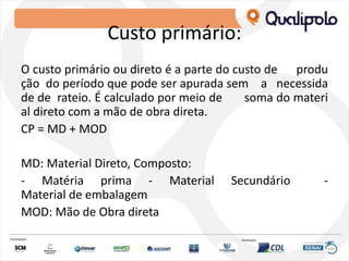 Custo primário:
O custo primário ou direto é a parte do custo de produ
ção do período que pode ser apurada sem a necessida
de de rateio. É calculado por meio de soma do materi
al direto com a mão de obra direta.
CP = MD + MOD
MD: Material Direto, Composto:
‐ Matéria prima ‐ Material Secundário ‐
Material de embalagem
MOD: Mão de Obra direta
 