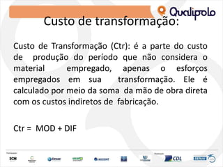 Custo de transformação:
Custo de Transformação (Ctr): é a parte do custo
de produção do período que não considera o
material empregado, apenas o esforços
empregados em sua transformação. Ele é
calculado por meio da soma da mão de obra direta
com os custos indiretos de fabricação.
Ctr = MOD + DIF
 
