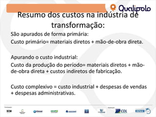 Resumo dos custos na indústria de
transformação:
São apurados de forma primária:
Custo primário= materiais diretos + mão-de-obra direta.
Apurando o custo industrial:
Custo da produção do período= materiais diretos + mão-
de-obra direta + custos indiretos de fabricação.
Custo complexivo = custo industrial + despesas de vendas
+ despesas administrativas.
 