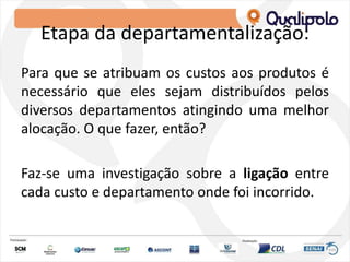 Etapa da departamentalização:
Para que se atribuam os custos aos produtos é
necessário que eles sejam distribuídos pelos
diversos departamentos atingindo uma melhor
alocação. O que fazer, então?
Faz-se uma investigação sobre a ligação entre
cada custo e departamento onde foi incorrido.
 