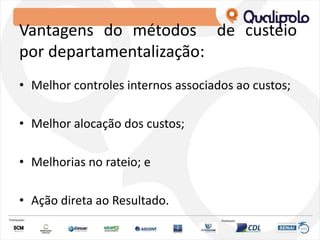 Vantagens do métodos de custeio
por departamentalização:
• Melhor controles internos associados ao custos;
• Melhor alocação dos custos;
• Melhorias no rateio; e
• Ação direta ao Resultado.
 