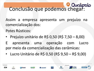 Conclusão que podemos chegar:
Assim a empresa apresenta um prejuízo na
comercialização dos:
Potes Rústicos:
• Prejuízo unitário de R$ 0,50 (R$ 7,50 – 8,00)
E apresenta uma operação com Lucro
por meio da comercialização das cerâmicas:
• Lucro Unitário de R$ 0,50 (R$ 9,50 – R$ 9,00)
 