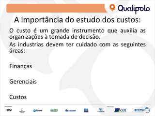 A importância do estudo dos custos:
O custo é um grande instrumento que auxilia as
organizações à tomada de decisão.
As industrias devem ter cuidado com as seguintes
áreas:
Finanças
Gerenciais
Custos
 