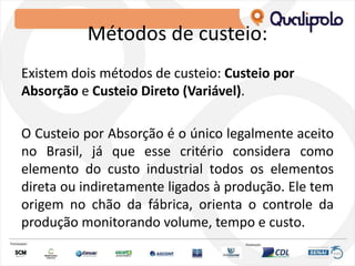 Métodos de custeio:
Existem dois métodos de custeio: Custeio por
Absorção e Custeio Direto (Variável).
O Custeio por Absorção é o único legalmente aceito
no Brasil, já que esse critério considera como
elemento do custo industrial todos os elementos
direta ou indiretamente ligados à produção. Ele tem
origem no chão da fábrica, orienta o controle da
produção monitorando volume, tempo e custo.
 