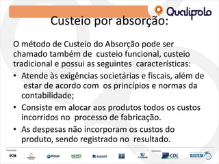 Custeio por absorção:
O método de Custeio do Absorção pode ser
chamado também de custeio funcional, custeio
tradicional e possui as seguintes características:
• Atende às exigências societárias e fiscais, além de
estar de acordo com os princípios e normas da
contabilidade;
• Consiste em alocar aos produtos todos os custos
incorridos no processo de fabricação.
• As despesas não incorporam os custos do
produto, sendo registrado no resultado.
 