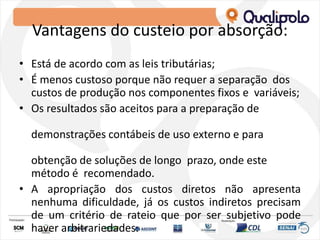 Vantagens do custeio por absorção:
• Está de acordo com as leis tributárias;
• É menos custoso porque não requer a separação dos
custos de produção nos componentes fixos e variáveis;
• Os resultados são aceitos para a preparação de
demonstrações contábeis de uso externo e para
obtenção de soluções de longo prazo, onde este
método é recomendado.
• A apropriação dos custos diretos não apresenta
nenhuma dificuldade, já os custos indiretos precisam
de um critério de rateio que por ser subjetivo pode
haver arbitrariedades.
 