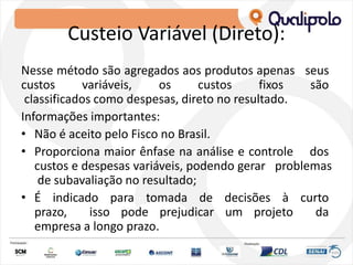 Custeio Variável (Direto):
Nesse método são agregados aos produtos apenas seus
custos variáveis, os custos fixos são
classificados como despesas, direto no resultado.
Informações importantes:
• Não é aceito pelo Fisco no Brasil.
• Proporciona maior ênfase na análise e controle dos
custos e despesas variáveis, podendo gerar problemas
de subavaliação no resultado;
• É indicado para tomada de decisões à curto
prazo, isso pode prejudicar um projeto da
empresa a longo prazo.
 