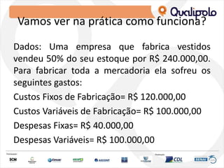 Vamos ver na prática como funciona?
Dados: Uma empresa que fabrica vestidos
vendeu 50% do seu estoque por R$ 240.000,00.
Para fabricar toda a mercadoria ela sofreu os
seguintes gastos:
Custos Fixos de Fabricação= R$ 120.000,00
Custos Variáveis de Fabricação= R$ 100.000,00
Despesas Fixas= R$ 40.000,00
Despesas Variáveis= R$ 100.000,00
 