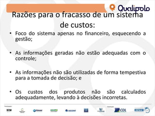 Razões para o fracasso de um sistema
de custos:
• Foco do sistema apenas no financeiro, esquecendo a
gestão;
• As informações geradas não estão adequadas com o
controle;
• As informações não são utilizadas de forma tempestiva
para a tomada de decisão; e
• Os custos dos produtos não são calculados
adequadamente, levando à decisões incorretas.
 