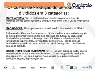 Os Custos de Produção do período são
divididos em 3 categorias:
MATÉRIA PRIMA: São os materiais incorporados ao produto final. As
matérias-primas correspondem a qualquer tipo de material usado no produto
final.
MÃO-DE-OBRA: São os gastos com os salários dos funcionários da fábrica.
Podemos classificar a mão-de-obra em direta e indireta, sendo direta aquela
que está diretamente relacionada ao processo produtivo, ou seja, a dos
funcionários que atuam sobre o produto. E indireta a mão-de-obra de
funcionários supervisores, carregadores de materiais, sendo que são
funcionários que não se pode definir com exatidão o quanto contribuíram
para cada produto.
CUSTOS INDIRETOS DE FABRICAÇÃO (CIF´s): Incluem todos os custos exceto
matéria-prima direta e mão-de-obra direta. Os custos gerais de produção
abrangem itens, tais como manutenção, reparo de equipamentos de
produção, seguro, depreciação, etc.
 