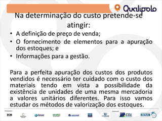Na determinação do custo pretende-se
atingir:
• A definição de preço de venda;
• O fornecimento de elementos para a apuração
dos estoques; e
• Informações para a gestão.
Para a perfeita apuração dos custos dos produtos
vendidos é necessário ter cuidado com o custo dos
materiais tendo em vista a possibilidade da
existência de unidades de uma mesma mercadoria
a valores unitários diferentes. Para isso vamos
estudar os métodos de valorização dos estoques.
 