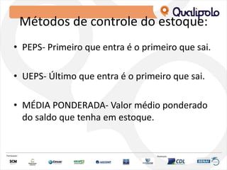 Métodos de controle do estoque:
• PEPS- Primeiro que entra é o primeiro que sai.
• UEPS- Último que entra é o primeiro que sai.
• MÉDIA PONDERADA- Valor médio ponderado
do saldo que tenha em estoque.
 