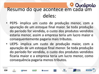 Resumo do que acontece em cada um
deles:
• PEPS- implica um custo de produção menor, com a
apuração de um estoque final maior. Se toda produção
do período for vendida, o custo dos produtos vendidos
estaria menor, assim a empresa teria um lucro maior e
consequentemente pagaria mais tributos.
• UEPS- implica um custo de produção maior, com a
apuração de um estoque final menor. Se toda produção
do período for vendida, o custo dos produtos vendidos
ficaria maior e a empresa teria um lucro menor, como
consequência pagaria menos tributos.
 