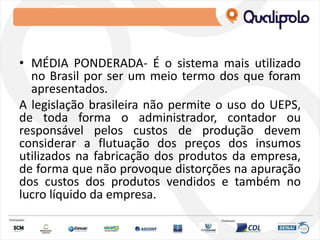 • MÉDIA PONDERADA- É o sistema mais utilizado
no Brasil por ser um meio termo dos que foram
apresentados.
A legislação brasileira não permite o uso do UEPS,
de toda forma o administrador, contador ou
responsável pelos custos de produção devem
considerar a flutuação dos preços dos insumos
utilizados na fabricação dos produtos da empresa,
de forma que não provoque distorções na apuração
dos custos dos produtos vendidos e também no
lucro líquido da empresa.
 