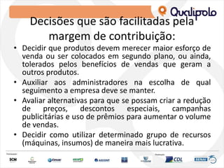 Decisões que são facilitadas pela
margem de contribuição:
• Decidir que produtos devem merecer maior esforço de
venda ou ser colocados em segundo plano, ou ainda,
tolerados pelos benefícios de vendas que geram a
outros produtos.
• Auxiliar aos administradores na escolha de qual
seguimento a empresa deve se manter.
• Avaliar alternativas para que se possam criar a redução
de preços, descontos especiais, campanhas
publicitárias e uso de prêmios para aumentar o volume
de vendas.
• Decidir como utilizar determinado grupo de recursos
(máquinas, insumos) de maneira mais lucrativa.
 