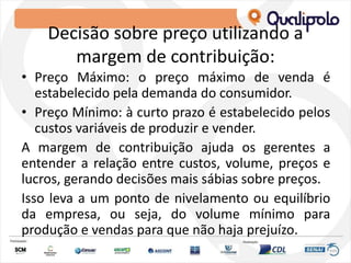 Decisão sobre preço utilizando a
margem de contribuição:
• Preço Máximo: o preço máximo de venda é
estabelecido pela demanda do consumidor.
• Preço Mínimo: à curto prazo é estabelecido pelos
custos variáveis de produzir e vender.
A margem de contribuição ajuda os gerentes a
entender a relação entre custos, volume, preços e
lucros, gerando decisões mais sábias sobre preços.
Isso leva a um ponto de nivelamento ou equilíbrio
da empresa, ou seja, do volume mínimo para
produção e vendas para que não haja prejuízo.
 