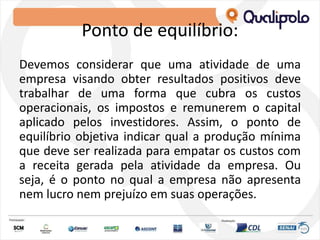 Ponto de equilíbrio:
Devemos considerar que uma atividade de uma
empresa visando obter resultados positivos deve
trabalhar de uma forma que cubra os custos
operacionais, os impostos e remunerem o capital
aplicado pelos investidores. Assim, o ponto de
equilíbrio objetiva indicar qual a produção mínima
que deve ser realizada para empatar os custos com
a receita gerada pela atividade da empresa. Ou
seja, é o ponto no qual a empresa não apresenta
nem lucro nem prejuízo em suas operações.
 