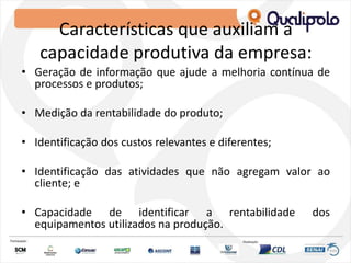 Características que auxiliam a
capacidade produtiva da empresa:
• Geração de informação que ajude a melhoria contínua de
processos e produtos;
• Medição da rentabilidade do produto;
• Identificação dos custos relevantes e diferentes;
• Identificação das atividades que não agregam valor ao
cliente; e
• Capacidade de identificar a rentabilidade dos
equipamentos utilizados na produção.
 