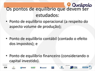 Os pontos de equilíbrio que devem ser
estudados:
• Ponto de equilíbrio operacional (a respeito do
aspecto volume de produção);
• Ponto de equilíbrio contábil (contado o efeito
dos impostos); e
• Ponto de equilíbrio financeiro (considerando o
capital investido).
 