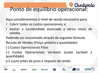 Ponto de equilíbrio operacional:
Aqui consideraremos o nível de venda necessário para:
• Cobrir todos os custos operacionais; e
• Avaliar a lucratividade associada a vários níveis de
vendas.
Podendo ser encontrado através da seguinte fórmula:
Receita de Vendas (Preço unitário x quantidade)
(-) Custos Operacionais Fixos
(-) Custos Operacionais Variáveis (custo variável x
quantidade)
(=) Lucro antes de juros e imposto de renda
 