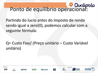 Ponto de equilíbrio operacional:
Partindo do lucro antes do imposto de renda
sendo igual a zero(0), podemos calcular com a
seguinte fórmula:
Q= Custo Fixo/ (Preço unitário – Custo Variável
unitário)
 