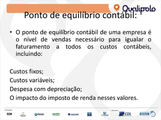Ponto de equilíbrio contábil:
• O ponto de equilíbrio contábil de uma empresa é
o nível de vendas necessário para igualar o
faturamento a todos os custos contábeis,
incluindo:
Custos fixos;
Custos variáveis;
Despesa com depreciação;
O impacto do imposto de renda nesses valores.
 
