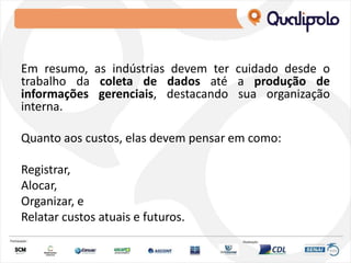 Em resumo, as indústrias devem ter cuidado desde o
trabalho da coleta de dados até a produção de
informações gerenciais, destacando sua organização
interna.
Quanto aos custos, elas devem pensar em como:
Registrar,
Alocar,
Organizar, e
Relatar custos atuais e futuros.
 