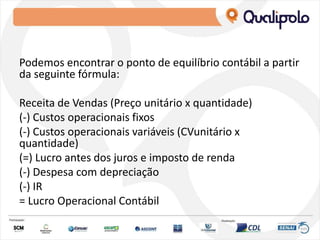 Podemos encontrar o ponto de equilíbrio contábil a partir
da seguinte fórmula:
Receita de Vendas (Preço unitário x quantidade)
(-) Custos operacionais fixos
(-) Custos operacionais variáveis (CVunitário x
quantidade)
(=) Lucro antes dos juros e imposto de renda
(-) Despesa com depreciação
(-) IR
= Lucro Operacional Contábil
 
