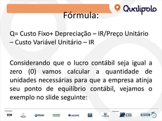 Fórmula:
Q= Custo Fixo+ Depreciação – IR/Preço Unitário
– Custo Variável Unitário – IR
Considerando que o lucro contábil seja igual a
zero (0) vamos calcular a quantidade de
unidades necessárias para que a empresa atinja
seu ponto de equilíbrio contábil, vejamos o
exemplo no slide seguinte:
 