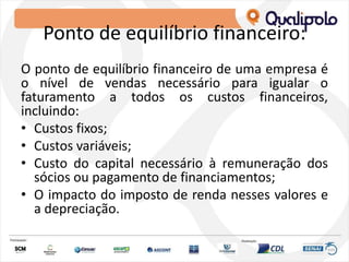 Ponto de equilíbrio financeiro:
O ponto de equilíbrio financeiro de uma empresa é
o nível de vendas necessário para igualar o
faturamento a todos os custos financeiros,
incluindo:
• Custos fixos;
• Custos variáveis;
• Custo do capital necessário à remuneração dos
sócios ou pagamento de financiamentos;
• O impacto do imposto de renda nesses valores e
a depreciação.
 