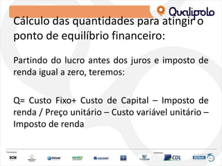Cálculo das quantidades para atingir o
ponto de equilíbrio financeiro:
Partindo do lucro antes dos juros e imposto de
renda igual a zero, teremos:
Q= Custo Fixo+ Custo de Capital – Imposto de
renda / Preço unitário – Custo variável unitário –
Imposto de renda
 