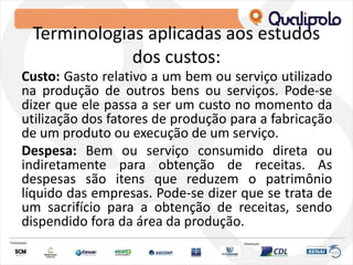 Terminologias aplicadas aos estudos
dos custos:
Custo: Gasto relativo a um bem ou serviço utilizado
na produção de outros bens ou serviços. Pode-se
dizer que ele passa a ser um custo no momento da
utilização dos fatores de produção para a fabricação
de um produto ou execução de um serviço.
Despesa: Bem ou serviço consumido direta ou
indiretamente para obtenção de receitas. As
despesas são itens que reduzem o patrimônio
líquido das empresas. Pode-se dizer que se trata de
um sacrifício para a obtenção de receitas, sendo
dispendido fora da área da produção.
 